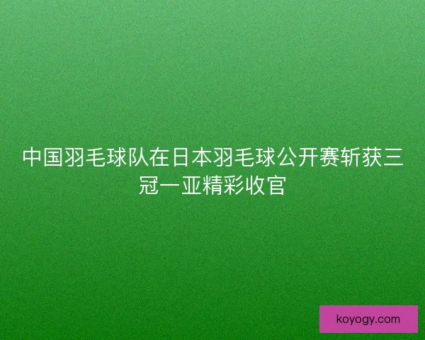 中国羽毛球队在日本羽毛球公开赛斩获三冠一亚精彩收官