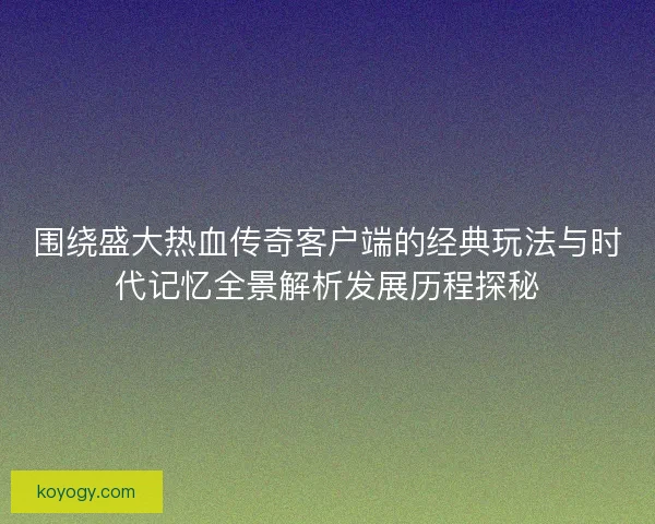围绕盛大热血传奇客户端的经典玩法与时代记忆全景解析发展历程探秘