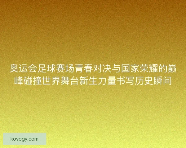 奥运会足球赛场青春对决与国家荣耀的巅峰碰撞世界舞台新生力量书写历史瞬间