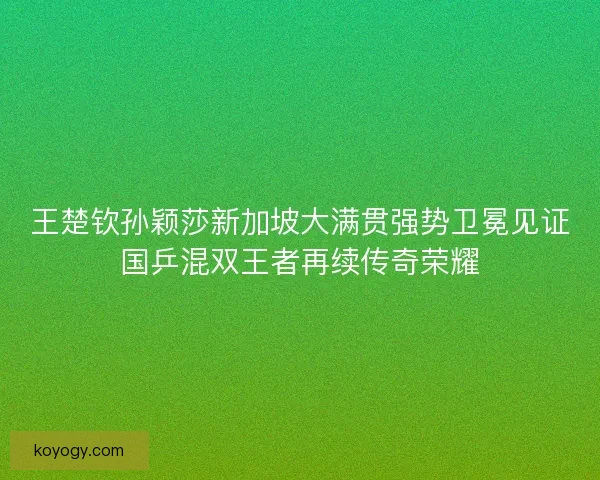 王楚钦孙颖莎新加坡大满贯强势卫冕见证国乒混双王者再续传奇荣耀