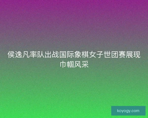 侯逸凡率队出战国际象棋女子世团赛展现巾帼风采