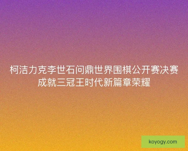 柯洁力克李世石问鼎世界围棋公开赛决赛成就三冠王时代新篇章荣耀 柯洁力克李世石问鼎世界围棋公开赛决赛成就三冠王时代新篇章荣耀
