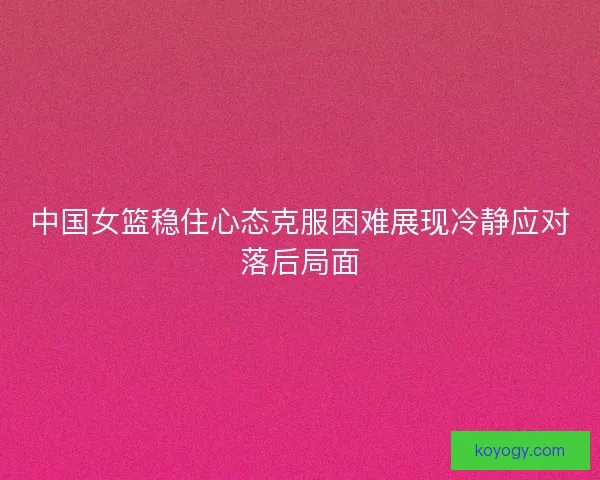 中国女篮稳住心态克服困难展现冷静应对落后局面