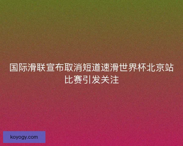 国际滑联宣布取消短道速滑世界杯北京站比赛引发关注
