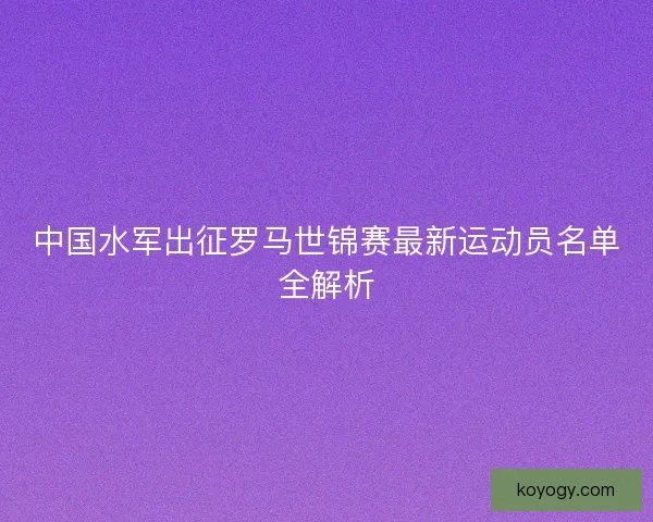 中国水军出征罗马世锦赛最新运动员名单全解析 中国水军出征罗马世锦赛最新运动员名单全解析