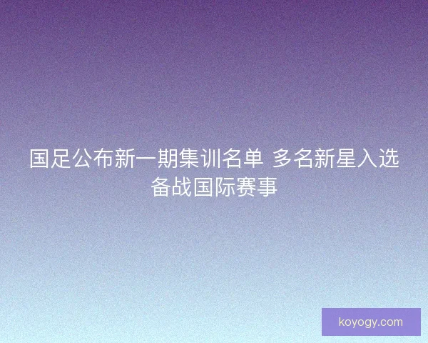 国足公布新一期集训名单 多名新星入选备战国际赛事 国足公布新一期集训名单 多名新星入选备战国际赛事