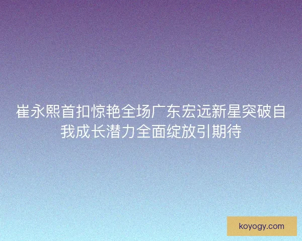 崔永熙首扣惊艳全场广东宏远新星突破自我成长潜力全面绽放引期待