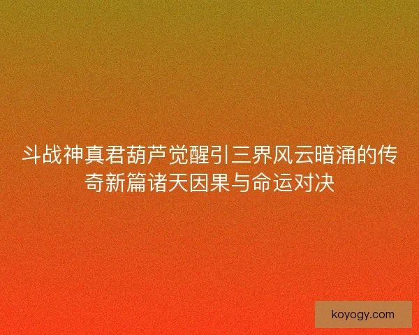 斗战神真君葫芦觉醒引三界风云暗涌的传奇新篇诸天因果与命运对决