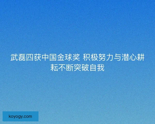 武磊四获中国金球奖 积极努力与潜心耕耘不断突破自我