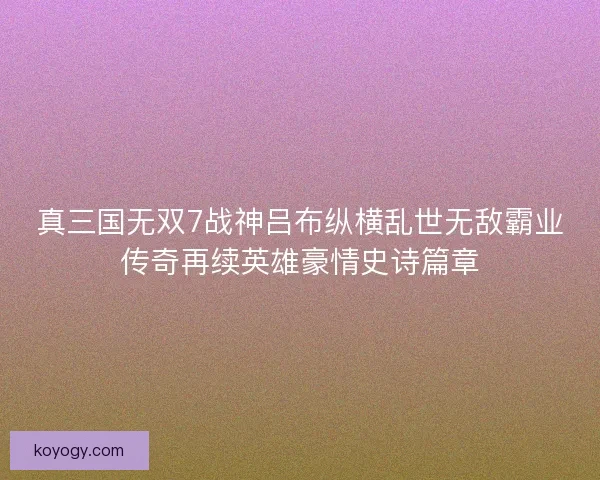 真三国无双7战神吕布纵横乱世无敌霸业传奇再续英雄豪情史诗篇章