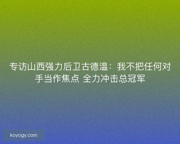专访山西强力后卫古德温:我不把任何对手当作焦点 全力冲击总冠军 专访山西强力后卫古德温:我不把任何对手当作焦点 全力冲击总冠军