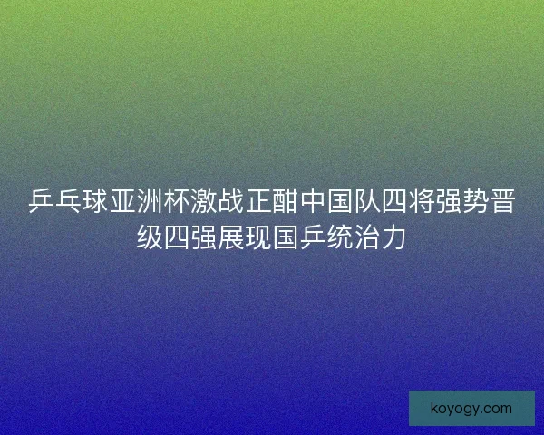 乒乓球亚洲杯激战正酣中国队四将强势晋级四强展现国乒统治力