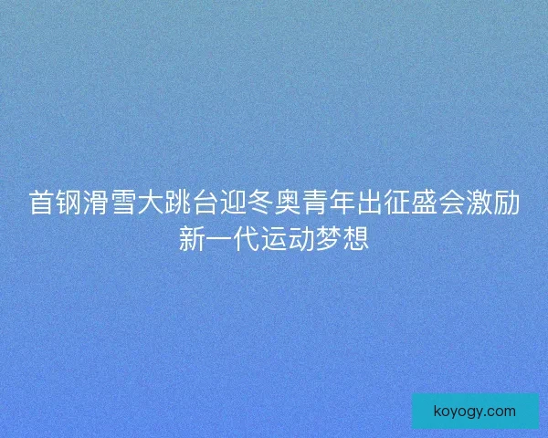 首钢滑雪大跳台迎冬奥青年出征盛会激励新一代运动梦想 首钢滑雪大跳台迎冬奥青年出征盛会激励新一代运动梦想