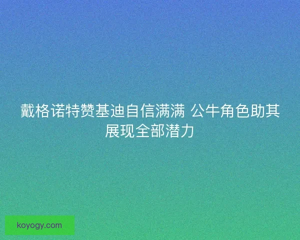 戴格诺特赞基迪自信满满 公牛角色助其展现全部潜力 戴格诺特赞基迪自信满满 公牛角色助其展现全部潜力