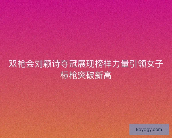 双枪会刘颖诗夺冠展现榜样力量引领女子标枪突破新高 双枪会刘颖诗夺冠展现榜样力量引领女子标枪突破新高