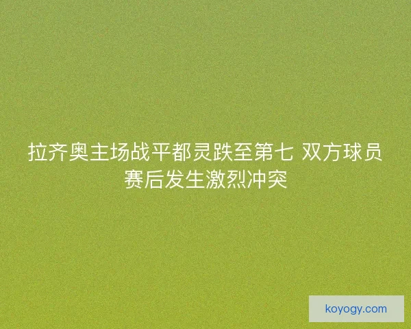 拉齐奥主场战平都灵跌至第七 双方球员赛后发生激烈冲突 拉齐奥主场战平都灵跌至第七 双方球员赛后发生激烈冲突