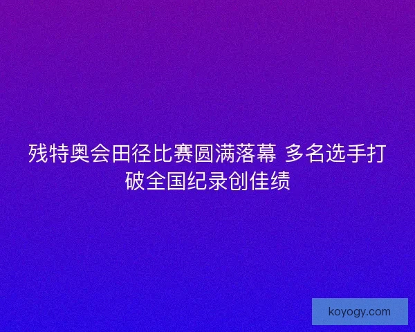 残特奥会田径比赛圆满落幕 多名选手打破全国纪录创佳绩 残特奥会田径比赛圆满落幕 多名选手打破全国纪录创佳绩