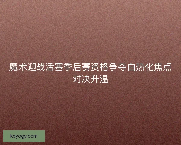 魔术迎战活塞季后赛资格争夺白热化焦点对决升温 魔术迎战活塞季后赛资格争夺白热化焦点对决升温