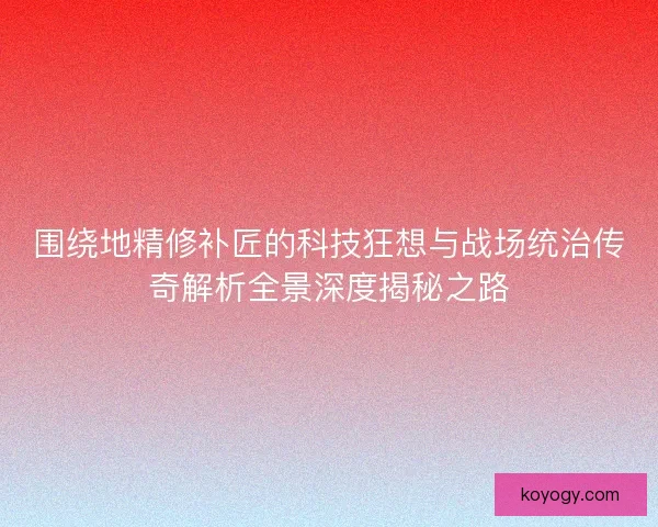 围绕地精修补匠的科技狂想与战场统治传奇解析全景深度揭秘之路
